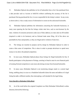 51. Defendant Ziplocal also publishes its list of locksmiths from a list it has purchased from 
a data provider such as Acxiom or InfoUSA without confirming the accuracy of the list it 
purchased. Having purchased the list, it is now responsib In any event, 
as shown above, it has a ready source of information to screen out the unlicensed locksmiths. 
52. Defendant Ziplocal publishes the information concerning the locksmith businesses, in 
many cases ignoring the fact that the listings violate state laws, such as non-licensure by the 
state, violation of consumer protection codes (use of false address), no state sales tax ID number 
(required in order to do business), and no fictional trade name filing. All of the above are 
punishable by fines and penalties, as they are illegal and in violation of state laws. 
53. The listings are inserted on purpose and by design by Defendant Ziplocal in order to 
create a false sense of competition. This is done in order to prompt advertisers to spend more 
money to rise above the planted competition. 
54. In most cases, Defendant Ziplocal places these listings for illegal locksmiths for free. It 
thereby participates in the placement of listings, assisting in fraud to meet its own financial goals 
of creating fictional competition to earn more advertising revenue from licensed locksmiths. 
55. In many cases, Defendant Ziplocal is not monitoring changes made to a current legal 
listing, enabling piracy to occur as a fraudulent locksmith claims the name and address of a legal 
listing but adds a different number, thus intercepting a call intended for the legal listing. 
Facts Specific to Defendant YellowBook. 
56. As of the week before the original Complaint was filed, Defendant YellowBook 
directory showed the following: 
 