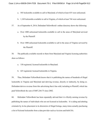 a. 585 locksmiths available to call in Maryland, of which at least 435 were unlicensed. 
b. 1,169 locksmiths available to call in Virginia, of which at least 744 were unlicensed. 
57. As of September 8 following: 
a. Over 1000 unlicensed locksmiths available to call in the areas of Maryland serviced 
by the Plaintiff. 
b. Over 1000 unlicensed locksmiths available to call in the areas of Virginia serviced by 
the Plaintiff. 
58. The publically available records to them from Maryland and Virginia licensing authorities 
show as follows: 
a. 150 registered, licensed locksmiths in Maryland. 
b. 425 registered, licensed locksmiths in Virginia. 
59. Thus, Defendant YellowBook knows that it is publishing the names of hundreds of illegal 
locksmiths in Virginia and Maryland and deriving revenue, directly or indirectly, by doing so. 
Defendant derives revenue from this advertising that it has sold, including to Plaintiff, which has 
paid YellowBook the sum of $407,244.75 since 2002. 
60. Defendant YellowBook has been repeatedly advised that it is illicitly earning revenue by 
publishing the names of individuals who are not licensed as locksmiths. It is aiding and abetting 
criminals by its lax placement in its directories of illegal listings, many times actually purchasing 
a list of fictional locksmiths from a data provider such as Acxiom and InfoUSA. 
 
