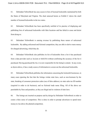61. Defendant YellowBook has easy access to lists of licensed locksmiths maintained by both 
the States of Maryland and Virginia. The chart annexed hereto as Exhibit C shows the small 
number of licensed locksmiths in the two states. 
62. Defendant YellowBook has been specifically notified of its practice of displaying and 
publishing lists of unlicensed locksmiths with false locations and has failed to cease and desist 
from doing so. 
63. Defendant YellowBook is earning revenue by publishing these names of unlicensed 
locksmiths. By adding unlicensed and fictional competition, they are able to derive more money 
for charged advertising, which they do. 
64. Defendant YellowBook also publishes its list of locksmiths from a list it has purchased 
from a data provider such as Acxiom or InfoUSA without confirming the accuracy of the list it 
purchased. Having purchased the list, it is . In any event, 
as shown above, it has a ready source of information to screen out the unlicensed locksmiths. 
65. Defendant YellowBook publishes the information concerning the locksmith businesses, in 
many cases ignoring the fact that the listings violate state laws, such as non-licensure by the 
state, breaking of consumer protection codes (use of false address), no state sales tax ID number 
(required in order to do business), and no fictional trade name filing. All of the above are 
punishable by fines and penalties, as they are illegal and in violation of state laws. 
66. The listings are inserted on purpose and by design by Defendant YellowBook in order to 
create a false sense of competition. This is done in order to prompt advertisers to spend more 
money to rise above the planted competition. 
 