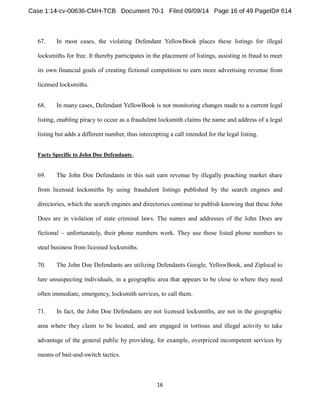 67. In most cases, the violating Defendant YellowBook places these listings for illegal 
locksmiths for free. It thereby participates in the placement of listings, assisting in fraud to meet 
its own financial goals of creating fictional competition to earn more advertising revenue from 
licensed locksmiths. 
68. In many cases, Defendant YellowBook is not monitoring changes made to a current legal 
listing, enabling piracy to occur as a fraudulent locksmith claims the name and address of a legal 
listing but adds a different number, thus intercepting a call intended for the legal listing. 
Facts Specific to John Doe Defendants. 
69. The John Doe Defendants in this suit earn revenue by illegally poaching market share 
from licensed locksmiths by using fraudulent listings published by the search engines and 
directories, which the search engines and directories continue to publish knowing that these John 
Does are in violation of state criminal laws. The names and addresses of the John Does are 
fictional unfortunately, their phone numbers work. They use those listed phone numbers to 
steal business from licensed locksmiths. 
70. The John Doe Defendants are utilizing Defendants Google, YellowBook, and Ziplocal to 
lure unsuspecting individuals, in a geographic area that appears to be close to where they need 
often immediate, emergency, locksmith services, to call them. 
71. In fact, the John Doe Defendants are not licensed locksmiths, are not in the geographic 
area where they claim to be located, and are engaged in tortious and illegal activity to take 
advantage of the general public by providing, for example, overpriced incompetent services by 
means of bait-and-switch tactics. 
 