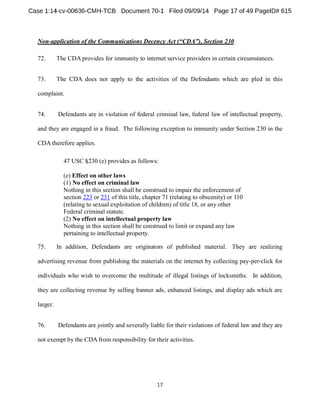 Non-application of the Communications , Section 230. 
72. The CDAprovides for immunity to internet service providers in certain circumstances. 
73. The CDA does not apply to the activities of the Defendants which are pled in this 
complaint. 
74. Defendants are in violation of federal criminal law, federal law of intellectual property, 
and they are engaged in a fraud. The following exception to immunity under Section 230 in the 
CDAtherefore applies. 
47 USC 230 (e) provides as follows: 
(e) Effect on other laws 
(1) No effect on criminal law 
Nothing in this section shall be construed to impair the enforcement of 
section 223 or 231 of this title, chapter 71 (relating to obscenity) or 110 
(relating to sexual exploitation of children) of title 18, or any other 
Federal criminal statute. 
(2) No effect on intellectual property law 
Nothing in this section shall be construed to limit or expand any law 
pertaining to intellectual property. 
75. In addition, Defendants are originators of published material. They are realizing 
advertising revenue from publishing the materials on the internet by collecting pay-per-click for 
individuals who wish to overcome the multitude of illegal listings of locksmiths. In addition, 
they are collecting revenue by selling banner ads, enhanced listings, and display ads which are 
larger. 
76. Defendants are jointly and severally liable for their violations of federal law and they are 
not exempt by the CDAfrom responsibility for their activities. 
 