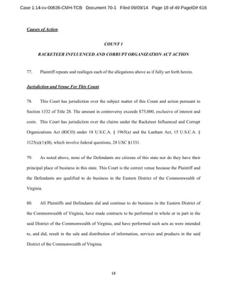 Causes of Action. 
COUNT 1 
RACKETEER INFLUENCED AND CORRUPT ORGANIZATION ACT ACTION 
77. Plaintiff repeats and realleges each of the allegations above as if fully set forth herein. 
Jurisdiction and Venue For This Count. 
78. This Court has jurisdiction over the subject matter of this Count and action pursuant to 
Section 1332 of Title 28. The amount in controversy exceeds $75,000, exclusive of interest and 
costs. This Court has jurisdiction over the claims under the Racketeer Influenced and Corrupt 
Organizations Act (RICO) under 18 U.S.C.A. § 1965(a) and the Lanham Act, 15 U.S.C.A. § 
1125(a)(1)(B), which involve federal questions, 28 USC 1331. 
79. As noted above, none of the Defendants are citizens of this state nor do they have their 
principal place of business in this state. This Court is the correct venue because the Plaintiff and 
the Defendants are qualified to do business in the Eastern District of the Commonwealth of 
Virginia. 
80. All Plaintiffs and Defendants did and continue to do business in the Eastern District of 
the Commonwealth of Virginia, have made contracts to be performed in whole or in part in the 
said District of the Commonwealth of Virginia, and have performed such acts as were intended 
to, and did, result in the sale and distribution of information, services and products in the said 
District of the Commonwealth of Virginia. 
 