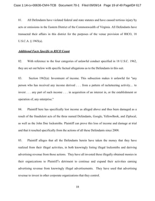 81. All Defendants have violated federal and state statutes and have caused tortious injury by 
acts or omissions in the Eastern District of the Commonwealth of Virginia. All Defendants have 
transacted their affairs in this district for the purposes of the venue provision of RICO, 18 
U.S.C.A. § 1965(a). 
Additional Facts Specific to RICO Count 
82. With reference to the four categories of unlawful conduct specified in 18 U.S.C. 1962, 
they are set out below with specific factual allegations as to the Defendants in this suit. 
83. Section 1962(a): Investment of income. This subsection makes it unlawful for "any 
invest . . . any part of such income . . . in acquisition of an interest in, or the establishment or 
operation of 
84. Plaintiff here has specifically lost income as alleged above and thus been damaged as a 
result of the fraudulent acts of the three named Defendants, Google, YellowBook, and Ziplocal, 
as well as the John Doe locksmiths. Plaintiff can prove this loss of income and damage at trial 
and that it resulted specifically from the actions of all these Defendants since 2008. 
85. Plaintiff alleges that all the Defendants herein have taken the money that they have 
realized from their illegal activities, in both knowingly listing illegal locksmiths and deriving 
advertising revenue from those actions. They have all invested these illegally obtained monies in 
advertising revenue from knowingly illegal advertisements. They have used that advertising 
revenue to invest in other corporate organizations that they control. 
 