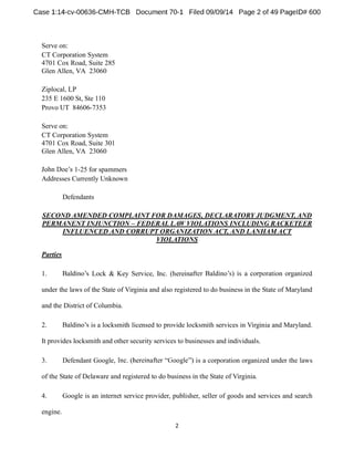 Serve on: 
CT Corporation System 
4701 Cox Road, Suite 285 
Glen Allen, VA 23060 
Ziplocal, LP 
235 E 1600 St, Ste 110 
Provo UT 84606-7353 
Serve on: 
CT Corporation System 
4701 Cox Road, Suite 301 
Glen Allen, VA 23060 
1-25 for spammers 
Addresses Currently Unknown 
Defendants 
SECOND AMENDED COMPLAINT FOR DAMAGES, DECLARATORY JUDGMENT, AND 
PERMANENT INJUNCTION FEDERAL LAW VIOLATIONS INCLUDING RACKETEER 
INFLUENCED AND CORRUPT ORGANIZATION ACT, AND LANHAM ACT 
VIOLATIONS 
Parties 
1. Lock & Key Service, Inc. (herein 
under the laws of the State of Virginia and also registered to do business in the State of Maryland 
and the District of Columbia. 
2. is a locksmith licensed to provide locksmith services in Virginia and Maryland. 
It provides locksmith and other security services to businesses and individuals. 
3. Defendant Google is a corporation organized under the laws 
of the State of Delaware and registered to do business in the State of Virginia. 
4. Google is an internet service provider, publisher, seller of goods and services and search 
engine. 
 