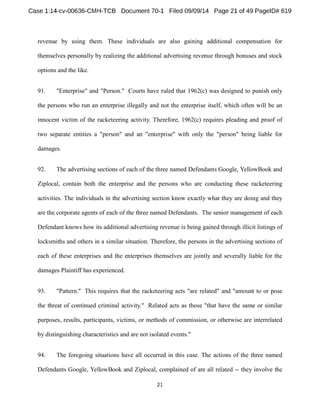 revenue by using them. These individuals are also gaining additional compensation for 
themselves personally by realizing the additional advertising revenue through bonuses and stock 
options and the like. 
91. "Enterprise" and "Person." Courts have ruled that 1962(c) was designed to punish only 
the persons who run an enterprise illegally and not the enterprise itself, which often will be an 
innocent victim of the racketeering activity. Therefore, 1962(c) requires pleading and proof of 
two separate entities a "person" and an "enterprise" with only the "person" being liable for 
damages. 
92. The advertising sections of each of the three named Defendants Google, YellowBook and 
Ziplocal, contain both the enterprise and the persons who are conducting these racketeering 
activities. The individuals in the advertising section know exactly what they are doing and they 
are the corporate agents of each of the three named Defendants. The senior management of each 
Defendant knows how its additional advertising revenue is being gained through illicit listings of 
locksmiths and others in a similar situation. Therefore, the persons in the advertising sections of 
each of these enterprises and the enterprises themselves are jointly and severally liable for the 
damages Plaintiff has experienced. 
93. "Pattern." This requires that the racketeering acts "are related" and "amount to or pose 
the threat of continued criminal activity." Related acts as those "that have the same or similar 
purposes, results, participants, victims, or methods of commission, or otherwise are interrelated 
by distinguishing characteristics and are not isolated events." 
94. The foregoing situations have all occurred in this case. The actions of the three named 
Defendants Google, YellowBook and Ziplocal, complained of are all related -- they involve the 
 