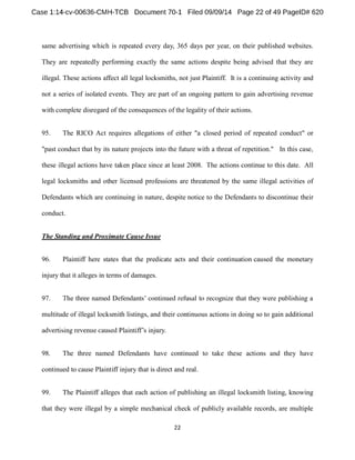 same advertising which is repeated every day, 365 days per year, on their published websites. 
They are repeatedly performing exactly the same actions despite being advised that they are 
illegal. These actions affect all legal locksmiths, not just Plaintiff. It is a continuing activity and 
not a series of isolated events. They are part of an ongoing pattern to gain advertising revenue 
with complete disregard of the consequences of the legality of their actions. 
95. The RICO Act requires allegations of either "a closed period of repeated conduct" or 
"past conduct that by its nature projects into the future with a threat of repetition." In this case, 
these illegal actions have taken place since at least 2008. The actions continue to this date. All 
legal locksmiths and other licensed professions are threatened by the same illegal activities of 
Defendants which are continuing in nature, despite notice to the Defendants to discontinue their 
conduct. 
The Standing and Proximate Cause Issue 
96. Plaintiff here states that the predicate acts and their continuation caused the monetary 
injury that it alleges in terms of damages. 
97. 
multitude of illegal locksmith listings, and their continuous actions in doing so to gain additional 
98. The three named Defendants have continued to take these actions and they have 
continued to cause Plaintiff injury that is direct and real. 
99. The Plaintiff alleges that each action of publishing an illegal locksmith listing, knowing 
that they were illegal by a simple mechanical check of publicly available records, are multiple 
 