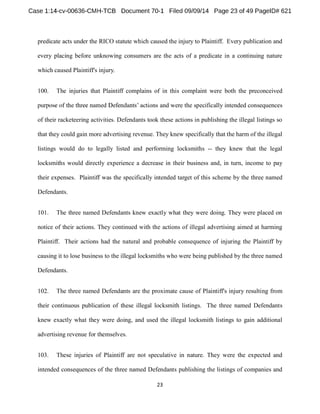 predicate acts under the RICO statute which caused the injury to Plaintiff. Every publication and 
every placing before unknowing consumers are the acts of a predicate in a continuing nature 
which caused Plaintiff's injury. 
100. The injuries that Plaintiff complains of in this complaint were both the preconceived 
ons and were the specifically intended consequences 
of their racketeering activities. Defendants took these actions in publishing the illegal listings so 
that they could gain more advertising revenue. They knew specifically that the harm of the illegal 
listings would do to legally listed and performing locksmiths -- they knew that the legal 
locksmiths would directly experience a decrease in their business and, in turn, income to pay 
their expenses. Plaintiff was the specifically intended target of this scheme by the three named 
Defendants. 
101. The three named Defendants knew exactly what they were doing. They were placed on 
notice of their actions. They continued with the actions of illegal advertising aimed at harming 
Plaintiff. Their actions had the natural and probable consequence of injuring the Plaintiff by 
causing it to lose business to the illegal locksmiths who were being published by the three named 
Defendants. 
102. The three named Defendants are the proximate cause of Plaintiff's injury resulting from 
their continuous publication of these illegal locksmith listings. The three named Defendants 
knew exactly what they were doing, and used the illegal locksmith listings to gain additional 
advertising revenue for themselves. 
103. These injuries of Plaintiff are not speculative in nature. They were the expected and 
intended consequences of the three named Defendants publishing the listings of companies and 
 