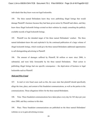 individuals that they knew were not legal locksmiths. 
104. The three named Defendants knew they were publishing illegal listings that would 
knew these illegal locksmith listings existed on their websites by simply consulting the publicly 
available records of legal locksmith listings. 
105. The three 
named defendants knew this and exploited it by the continued publication of a large volume of 
illegal locksmith listings, which would give the three named Defendants additional opportunities 
to sell distinguishing advertising to Plaintiff. 
106. The amount of damages suffered by Plaintiff, $8 million or more since 2008, is 
substantial, and were fully foreseeable by the three named Defendants. Their action in 
publishing illegal listings had one specific consequence the deprivation of business to legal 
locksmiths such as Plaintiff. 
Mail and Wire Fraud 
107. In mail or wire fraud cases such as this, the cases state that plaintiff should specifically 
allege the time, place, and content of the fraudulent communications, as well as the parties to the 
communications. Those allegations follow for the three named Defendants. 
108. Time. These fraudulent communications have taken place every day for 365 days per year 
since 2008, and they continue to this date. 
109. Place. These fraudulent communications are published on the three named Defendants' 
websites so as to gain advertising revenue. 
 