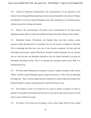 110. Content of fraudulent communications. The communications are the statements on the 
website that are being published purporting to show licensed locksmiths in the states of Virginia 
and Maryland. As the three named Defendants know, these locksmiths are not licensed and are 
criminal scam artists violating state statutes. 
111. Parties to the communication. The parties to the communication are the three named 
Defendants and the public to whom they publish the illegal locksmiths listings on their website. 
112. Defendants Google, YellowBook, and Ziplocal know that their websites contain 
numerous illegal advertisements by locksmiths who are not licensed in Virginia or Maryland. 
This is knowledge that they have every day in their business operations. Yet they take that 
knowledge and leverage it against Plaintiff and similarly situated locksmiths who are licensed, 
who are told that they can distinguish themselves from the illegal locksmiths by paying the 
Defendants advertising revenue. This is an ongoing and continuous practice since 2008. It is 
racketeering activity. 
113. The three named Defendants do manage or operate a separate enterprise, under Section 
1962(c). All three named Defendants operate separate businesses as well as the one publishing 
the illegal ads. They use those separate business operations to transfer funds and maintain their 
financial strength to conduct similar operations to gain advertising revenue. 
114. The elements of mail or wire fraud are (1) a plan or scheme to defraud, (2) intent to 
defraud, (3) reasonable foreseeability that the mail or wires will be used, and (4) actual use of the 
mail or wires to further the scheme. 
115. 
 