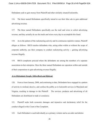 Defendants seek to gain money from Plaintiff and other similarly situated locksmiths. 
116. The three named Defendants specifically intend to use their false ads to gain additional 
advertising revenue. 
117. The three named Defendants specifically use the mail and wires to solicit advertising 
revenue, and they actually do use the mails and wires every day to accomplish this fraud. 
118. As to the pattern of the racketeering activity and its continuous repetitive nature, Plaintiff 
alleges as follows: RICO reaches defendants who, acting either within or without the scope of 
corporate authority, use their company to conduct racketeering activity -- gaining advertising 
revenue illegally. 
119. RICO complaints proceed where the defendants are among the members of a separate 
association-in-fact enterprise. Here the three named Defendants are operation within and outside 
of their corporations to gain advertising revenue illegally. 
As to Defendants Google, YellowBook and Ziplocal. 
120. From at least January, 2008, and continuing to date, Defendants have engaged in a pattern 
of activity to mislead, deceive, and confuse the public as to locksmith services in Maryland and 
Virginia, resulting in damage to the Plaintiff. The services, products and advertising of all 
Defendants are distributed in trade or commerce. 
121. Plaintiff seeks both economic damages and injunctive and declaratory relief for the 
conduct alleged in this Count of the Complaint. 
122. Each Defendant is sued individually as a primary violator and as an aider and abettor. 
 