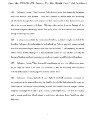 123. Defendants Google, YellowBook and Ziplocal are aware of their conduct by the notices 
they have received from Plaintiff. They each continue to publish false and misleading 
advertisements through their search engines, on their websites, and in their directories to gain 
advertising revenue as described above. This advertising revenue is greater because of the 
fraudulent listings they knowingly publish than would be the case if they ridded their published 
listings of all illegal locksmiths. 
124. In acting to aid and abet the commission of the fraud and other wrongful conduct of the 
John Doe Defendants, Defendants Google, YellowBook and Ziplocal acted with an awareness of 
that fraud and other wrongful conduct of the John Doe Defendants. This is shown by the notices 
of this conduct that have been given to them by Plaintiff and others. This is further shown by the 
listings of legal versus illegal locksmiths shown above which are available to these Defendants. 
125. Defendants Google, YellowBook and Ziplocal in this suit have been told of the presence 
of the illegal locksmiths the John Doe Defendants who are infiltrating and using their 
websites and directories for illegal purposes and to commit fraud. 
126. Defendants Google, YellowBook and Ziplocal rendered substantial assistance or 
encouragement to the accomplishment of that fraud by the John Doe Defendants and were aware 
of their overall contribution to the conspiracy, scheme, and common course of wrongful conduct 
alleged in this complaint, in order to gain additional advertising revenue. They each individually 
and in concert used these illegal listings to solicit more advertising from Plaintiff and other 
locksmiths 
 