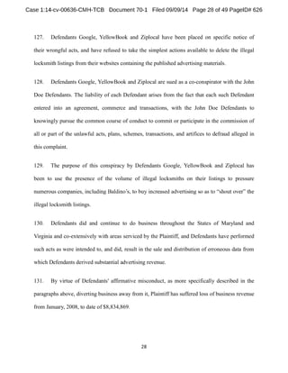 127. Defendants Google, YellowBook and Ziplocal have been placed on specific notice of 
their wrongful acts, and have refused to take the simplest actions available to delete the illegal 
locksmith listings from their websites containing the published advertising materials. 
128. Defendants Google, YellowBook and Ziplocal are sued as a co-conspirator with the John 
Doe Defendants. The liability of each Defendant arises from the fact that each such Defendant 
entered into an agreement, commerce and transactions, with the John Doe Defendants to 
knowingly pursue the common course of conduct to commit or participate in the commission of 
all or part of the unlawful acts, plans, schemes, transactions, and artifices to defraud alleged in 
this complaint. 
129. The purpose of this conspiracy by Defendants Google, YellowBook and Ziplocal has 
been to use the presence of the volume of illegal locksmiths on their listings to pressure 
numerous companies, includi 
illegal locksmith listings. 
130. Defendants did and continue to do business throughout the States of Maryland and 
Virginia and co-extensively with areas serviced by the Plaintiff, and Defendants have performed 
such acts as were intended to, and did, result in the sale and distribution of erroneous data from 
which Defendants derived substantial advertising revenue. 
131. By virtue of Defendants' affirmative misconduct, as more specifically described in the 
paragraphs above, diverting business away from it, Plaintiff has suffered loss of business revenue 
from January, 2008, to date of $8,834,869. 
 