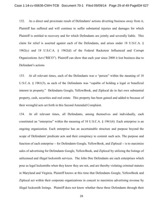 132. As a direct and proximate result of Defendants' actions diverting business away from it, 
Plaintiff has suffered and will continue to suffer substantial injuries and damages for which 
Plaintiff is entitled to recovery and for which Defendants are jointly and severally liable. This 
claim for relief is asserted against each of the Defendants, and arises under 18 U.S.C.A. § 
1962(c) and 18 U.S.C.A. § 1962(d) of the Federal Racketeer Influenced and Corrupt 
Plaintiff can show that each year since 2008 it lost business due to 
Defendant s actions 
133. At all relevant times, each of the Defendants 
Defendants Google, YellowBook, and Ziplocal do in fact own substantial 
property, cash, securities and real estate. This property has been gained and added to because of 
their wrongful acts set forth in this Second Amended Complaint. 
134. At all relevant times, all Defendants, among themselves and individually, each 
ning of 18 U.S.C.A. § 1961(4). Each enterprise is an 
ongoing organization. Each enterprise has an ascertainable structure and purpose beyond the 
scope of Defendants' predicate acts and their conspiracy to commit such acts. The purpose and 
function of each enterprise for Defendants Google, YellowBook, and Ziplocal is to maximize 
sales of advertising for Defendants Google, YellowBook, and Ziplocal by utilizing the listings of 
unlicensed and illegal locksmith services. The John Doe Defendants are each enterprises which 
pose as legal locksmiths when they know they are not, and are thereby violating criminal statutes 
in Maryland and Virginia. Plaintiff knows at this time that Defendants Google, YellowBook and 
Ziplocal act within their corporate organizations in concert to maximize advertising revenue by 
illegal locksmith listings. Plaintiff does not know whether these three Defendants through their 
 