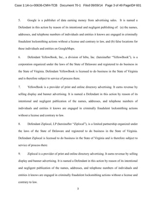 5. Google is a publisher of data earning money from advertising sales. It is named a 
Defendant in this action by reason of its intentional and negligent publishing of: (a) the names, 
addresses, and telephone numbers of individuals and entities it knows are engaged in criminally 
fraudulent locksmithing actions without a license and contrary to law, and (b) false locations for 
these individuals and entities on GoogleMaps. 
6. Defendant YellowBook, Inc., a division of h YellowBook is a 
corporation organized under the laws of the State of Delaware and registered to do business in 
the State of Virginia. Defendant YellowBook is licensed to do business in the State of Virginia 
and is therefore subject to service of process there. 
7. YellowBook is a provider of print and online directory advertising. It earns revenue by 
selling display and banner advertising. It is named a Defendant in this action by reason of its 
intentional and negligent publication of the names, addresses, and telephone numbers of 
individuals and entities it knows are engaged in criminally fraudulent locksmithing actions 
without a license and contrary to law. 
8. Defendant Ziplocal, LP , is a limited partnership organized under 
the laws of the State of Delaware and registered to do business in the State of Virginia. 
Defendant Ziplocal is licensed to do business in the State of Virginia and is therefore subject to 
service of process there. 
9. Ziplocal is a provider of print and online directory advertising. It earns revenue by selling 
display and banner advertising. It is named a Defendant in this action by reason of its intentional 
and negligent publication of the names, addresses, and telephone numbers of individuals and 
entities it knows are engaged in criminally fraudulent locksmithing actions without a license and 
contrary to law. 
 