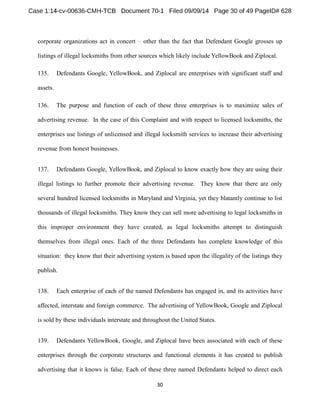 corporate organizations act in concert other than the fact that Defendant Google grosses up 
listings of illegal locksmiths from other sources which likely include YellowBook and Ziplocal. 
135. Defendants Google, YellowBook, and Ziplocal are enterprises with significant staff and 
assets. 
136. The purpose and function of each of these three enterprises is to maximize sales of 
advertising revenue. In the case of this Complaint and with respect to licensed locksmiths, the 
enterprises use listings of unlicensed and illegal locksmith services to increase their advertising 
revenue from honest businesses. 
137. Defendants Google, YellowBook, and Ziplocal to know exactly how they are using their 
illegal listings to further promote their advertising revenue. They know that there are only 
several hundred licensed locksmiths in Maryland and Virginia, yet they blatantly continue to list 
thousands of illegal locksmiths. They know they can sell more advertising to legal locksmiths in 
this improper environment they have created, as legal locksmiths attempt to distinguish 
themselves from illegal ones. Each of the three Defendants has complete knowledge of this 
situation: they know that their advertising system is based upon the illegality of the listings they 
publish. 
138. Each enterprise of each of the named Defendants has engaged in, and its activities have 
affected, interstate and foreign commerce. The advertising of YellowBook, Google and Ziplocal 
is sold by these individuals interstate and throughout the United States. 
139. Defendants YellowBook, Google, and Ziplocal have been associated with each of these 
enterprises through the corporate structures and functional elements it has created to publish 
advertising that it knows is false. Each of these three named Defendants helped to direct each 
 