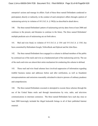 enterprise's actions and manage its affairs. Each of these three named Defendants conducted or 
participated, directly or indirectly, in the conduct of each enterprise's affairs through a pattern of 
racketeering activity in violation of 18 U.S.C.A. § 1962(c) as described in detail above. 
140. The three named Defendants' pattern of racketeering activity dates from at least 2008 and 
continues to the present, and threatens to continue in the future. The three named Defendants' 
multiple predicate acts of racketeering are set forth above. 
141. Mail and wire fraud, in violation of 18 U.S.C.A. § 1341 and 18 U.S.C.A. § 1343, has 
been committed by Defendants Google, YellowBook and Ziplocal and the John Does. 
142. The three named Defendants have engaged in a scheme to defraud members of the public 
by continued use of the mails and wire as a fundamental part of the racketeering activity. The use 
of the mails and wires are almost their entire mechanism for conducting this scheme to defraud. 
143. Those mail and wire fraud schemes have involved suppression of information regarding 
truthful business names and addresses before and after notification, as well as fraudulent 
misrepresentations and omissions reasonably calculated to deceive persons of ordinary prudence 
and comprehension. 
144. The three named Defendants executed or attempted to execute these schemes through the 
use of the United States mails and through transmissions by wire, radio, and television 
communications in interstate commerce. The three named Defendants have each day since at 
least 2008 knowingly included the illegal locksmith listings in all of their published Internet 
material. 
 