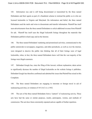 145. Information was and is still being disseminated or transmitted by the three named 
Defendants and their agents as part of a fraudulent scheme to mislead the public as to who are 
licensed locksmiths in Virginia and Maryland. On information and belief, the three named 
Defendants used the mails and wires to disseminate and transfer information. Plaintiff has itself 
seen advertisements from the three named Defendants to solicit additional revenue from Plaintiff 
for ads. Plaintiff has itself seen the illegal locksmith listings throughout the materials that 
Defendants publish in hard copy and on the Internet. 
146. The three named Defendants' marketing and promotional activities, communicated to the 
public nationwide in newspapers, magazines, and other periodicals, as well as over the internet, 
were designed to deceive the public into thinking that all of their listings were of legal 
locksmiths, when, in fact, the three named Defendants knew well that the vast majority of the 
listings were illegal scammers. 
147. Defendant Google has, since the filing of this lawsuit, without explanation, taken action 
to significantly decrease the number of illegal locksmiths on the website listings it publishes. 
Defendant Google has therefore confirmed and admitted the issues that Plaintiff has raised in this 
Complaint. 
148. The three named Defendants are engaging in interstate or foreign travel in aid of 
racketeering activities, in violation of 18 U.S.C.A. § 1952. 
149. The acts of the three named Defendants 
acts have had the same or similar purposes, results, participants, victims, and methods of 
commission. The acts have been consistently repeated and are capable of further repetition. 
 