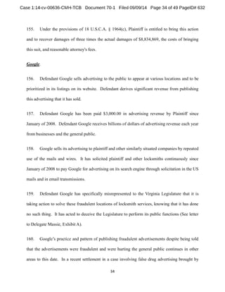155. Under the provisions of 18 U.S.C.A. § 1964(c), Plaintiff is entitled to bring this action 
and to recover damages of three times the actual damages of $8,834,869, the costs of bringing 
this suit, and reasonable attorney's fees. 
Google. 
156. Defendant Google sells advertising to the public to appear at various locations and to be 
prioritized in its listings on its website. Defendant derives significant revenue from publishing 
this advertising that it has sold. 
157. Defendant Google has been paid $3,000.00 in advertising revenue by Plaintiff since 
January of 2008. Defendant Google receives billions of dollars of advertising revenue each year 
from businesses and the general public. 
158. Google sells its advertising to plaintiff and other similarly situated companies by repeated 
use of the mails and wires. It has solicited plaintiff and other locksmiths continuously since 
January of 2008 to pay Google for advertising on its search engine through solicitation in the US 
mails and in email transmissions. 
159. Defendant Google has specifically misrepresented to the Virginia Legislature that it is 
taking action to solve these fraudulent locations of locksmith services, knowing that it has done 
no such thing. It has acted to deceive the Legislature to perform its public functions (See letter 
to Delegate Massie, Exhibit A). 
160. 
that the advertisements were fraudulent and were hurting the general public continues in other 
areas to this date. In a recent settlement in a case involving false drug advertising brought by 
 