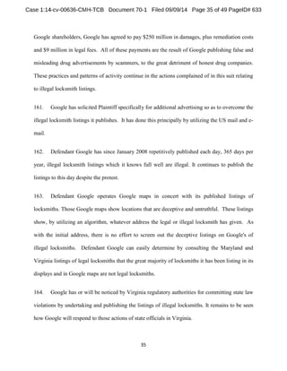 Google shareholders, Google has agreed to pay $250 million in damages, plus remediation costs 
and $9 million in legal fees. All of these payments are the result of Google publishing false and 
misleading drug advertisements by scammers, to the great detriment of honest drug companies. 
These practices and patterns of activity continue in the actions complained of in this suit relating 
to illegal locksmith listings. 
161. Google has solicited Plaintiff specifically for additional advertising so as to overcome the 
illegal locksmith listings it publishes. It has done this principally by utilizing the US mail and e-mail. 
162. Defendant Google has since January 2008 repetitively published each day, 365 days per 
year, illegal locksmith listings which it knows full well are illegal. It continues to publish the 
listings to this day despite the protest. 
163. Defendant Google operates Google maps in concert with its published listings of 
locksmiths. Those Google maps show locations that are deceptive and untruthful. These listings 
show, by utilizing an algorithm, whatever address the legal or illegal locksmith has given. As 
with the initial address, there is no effort to screen out the deceptive listings on Google's of 
illegal locksmiths. Defendant Google can easily determine by consulting the Maryland and 
Virginia listings of legal locksmiths that the great majority of locksmiths it has been listing in its 
displays and in Google maps are not legal locksmiths. 
164. Google has or will be noticed by Virginia regulatory authorities for committing state law 
violations by undertaking and publishing the listings of illegal locksmiths. It remains to be seen 
how Google will respond to those actions of state officials in Virginia. 
 