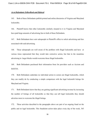 As to Defendants YellowBook and Ziplocal. 
165. Both of these Defendants publish printed and online directories of Virginia and Maryland 
locksmiths. 
166. Plaintiff knows that other locksmiths similarly situated to it in Virginia and Maryland 
have paid large amounts of advertising fees to both of these Defendants. 
167. Both Defendants have sent salespeople to Plaintiff's office to solicit advertising and fees 
associated with said advertising. 
168. These salespeople are well aware of the problem with illegal locksmiths and have at 
various times represented that they would take corrective action, but that in the meantime 
advertising in larger blocks would overcome those illegal locksmiths. 
169. Both Defendants purchased their information from list providers such as Acxiom and 
InfoUSA. 
170. Both Defendants undertake no individual action to screen out illegal locksmiths, which 
they can readily do by conducting a simple comparison with the legal locksmith listings for 
Maryland and Virginia. 
171. Both Defendants know that they are gaining significant advertising revenue by increasing 
the number of listings of all locksmiths so that they can tell legal locksmiths they should 
advertise more to overcome the illegal listings. 
172. These activities described in the paragraphs above are part of an ongoing fraud on the 
public and on legal locksmiths. This fraudulent action takes place every day of the week, 365 
 