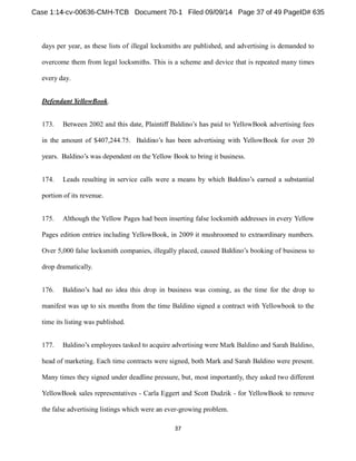 days per year, as these lists of illegal locksmiths are published, and advertising is demanded to 
overcome them from legal locksmiths. This is a scheme and device that is repeated many times 
every day. 
Defendant YellowBook. 
173. Between 2002 YellowBook advertising fees 
in the amount of $407,244.75. B Book for over 20 
the Yellow Book to bring it business. 
174. Leads resulting in service calls were a means by which earned a substantial 
portion of its revenue. 
175. Although the Yellow Pages had been inserting false locksmith addresses in every Yellow 
Pages edition entries including YellowBook, in 2009 it mushroomed to extraordinary numbers. 
Over 5,000 false locksmith companies, illegally placed, caused to 
drop dramatically. 
176. , as the time for the drop to 
manifest was up to six months from the time Baldino signed a contract with Yellowbook to the 
time its listing was published. 
177. , 
head of marketing. Each time contracts were signed, both Mark and Sarah Baldino were present. 
Many times they signed under deadline pressure, but, most importantly, they asked two different 
YellowBook sales representatives - Carla Eggert and Scott Dudzik - for YellowBook to remove 
the false advertising listings which were an ever-growing problem. 
 
