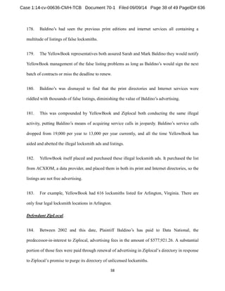 178. 
multitude of listings of false locksmiths. 
179. The YellowBook representatives both assured Sarah and Mark Baldino they would notify 
YellowBook management of the false listing problems as long as would sign the next 
batch of contracts or miss the deadline to renew. 
180. dismayed to find that the print directories and Internet services were 
riddled with thousands of false listings, 
181. This was compounded by YellowBook and Ziplocal both conducting the same illegal 
activity, calls 
dropped from 19,000 per year to 13,000 per year currently, and all the time YellowBook has 
aided and abetted the illegal locksmith ads and listings. 
182. YellowBook itself placed and purchased these illegal locksmith ads. It purchased the list 
from ACXIOM, a data provider, and placed them in both its print and Internet directories, so the 
listings are not free advertising. 
183. For example, YellowBook had 616 locksmiths listed for Arlington, Virginia. There are 
only four legal locksmith locations in Arlington. 
Defendant ZipLocal. 
184. Between 2002 Data National, the 
predecessor-in-interest to Ziplocal, advertising fees in the amount of $577,921.26. A substantial 
portion of those fees were paid through renewal of advertising i 
to Ziplo 
 