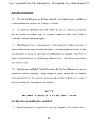 As to John Doe Defendants. 
185. The John Doe Defendants are the illegal locksmiths who are placing names and addresses 
to di d other legal locksmiths. 
186. The other named Defendants know full well that the John Doe Defendants exist and that 
they are misusing and circumventing any regulatory system by placing bogus listings in 
187. Plaintiff does not know without discovery whether there are any further connections of 
the named Defendants with the John Doe Defendants. Plaintiff does not know whether the John 
Doe Defendants are paying the other three named Defendants, for example, to take blocks of 
listings and not eliminating the illegal listings within the block. Those factual determinations 
must await discovery. 
188. On information and belief, Plaintiff believes that the John Doe Defendants are part of an 
international criminal conspiracy. Bogus listings are placed, revenue that is completely 
inappropriate for the service is gained, and international criminals who have been in charge of 
placing the listings get a share of the revenue realized. 
COUNT 2 
INVESTMENT OF PROCEEDS OF RACKETEERING ACTIVITY 
As to Defendants Google, YellowBook and Ziplocal, 
189. Plaintiff restates and incorporates all the preceding paragraphs of this Complaint herein. 
 