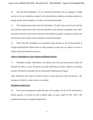 10. The John Doe Defendants 1-25 are unlicensed locksmiths who are engaged in illegal 
activity in the two jurisdictions named by providing fictitious addresses and phone numbers to 
Google and the other Defendants, as if they were licensed locksmiths. 
11. The criminal actions of the John Doe Defendants 1-25 allow them to divert calls and take 
calls and thus market share from licensed locksmiths in the particular geographic areas where 
they claim a presence and to utilize bait-and-switch methods to greatly overcharge customers for 
work that does not comply with the standards of licensed locksmiths. 
12. These John Doe Defendants are individuals doing business in the Commonwealth of 
Virginia and Maryland without license or other regulatory control; they are subject to service in 
Virginia when their identities are known. 
Notices to Defendants to Cease Tortious and Illegal Activities. 
13. Defendants Google, YellowBook, and Ziplocal have been provided specific notices by 
Plaintiff and others to cease and desist knowingly publishing the names, addresses and phone 
numbers of fictitious locksmiths who are unlicensed in Maryland and Virginia. 
These Defendants have taken no effective actions to cease and desist from this practice. See 
examples in Exhibit A, emails, letters, etc. attached. 
Jurisdiction of this Court. 
14. This Court has jurisdiction under Diversity of Citizenship, 28 USC 1332 and because a 
federal question is involved as well as federal rights of action, under 28 USC §1331 The 
jurisdictional amount is exceeded as pled herein. 
 