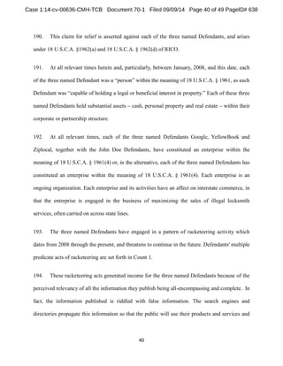 190. This claim for relief is asserted against each of the three named Defendants, and arises 
under 18 U.S.C.A. §1962(a) and 18 U.S.C.A. § 1962(d) of RICO. 
191. At all relevant times herein and, particularly, between January, 2008, and this date, each 
of the three named 
Each of these three 
named Defendants held substantial assets cash, personal property and real estate within their 
corporate or partnership structure. 
192. At all relevant times, each of the three named Defendants Google, YellowBook and 
Ziplocal, together with the John Doe Defendants, have constituted an enterprise within the 
meaning of 18 U.S.C.A. § 1961(4) or, in the alternative, each of the three named Defendants has 
constituted an enterprise within the meaning of 18 U.S.C.A. § 1961(4). Each enterprise is an 
ongoing organization. Each enterprise and its activities have an affect on interstate commerce, in 
that the enterprise is engaged in the business of maximizing the sales of illegal locksmith 
services, often carried on across state lines. 
193. The three named Defendants have engaged in a pattern of racketeering activity which 
dates from 2008 through the present, and threatens to continue in the future. Defendants' multiple 
predicate acts of racketeering are set forth in Count 1. 
194. These racketeering acts generated income for the three named Defendants because of the 
perceived relevancy of all the information they publish being all-encompassing and complete. In 
fact, the information published is riddled with false information. The search engines and 
directories propagate this information so that the public will use their products and services and 
 