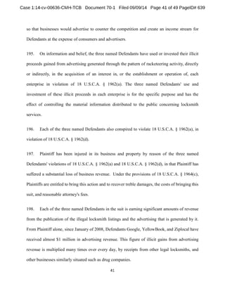 so that businesses would advertise to counter the competition and create an income stream for 
Defendants at the expense of consumers and advertisers. 
195. On information and belief, the three named Defendants have used or invested their illicit 
proceeds gained from advertising generated through the pattern of racketeering activity, directly 
or indirectly, in the acquisition of an interest in, or the establishment or operation of, each 
enterprise in violation of 18 U.S.C.A. § 1962(a). The three named Defendants' use and 
investment of these illicit proceeds in each enterprise is for the specific purpose and has the 
effect of controlling the material information distributed to the public concerning locksmith 
services. 
196. Each of the three named Defendants also conspired to violate 18 U.S.C.A. § 1962(a), in 
violation of 18 U.S.C.A. § 1962(d). 
197. Plaintiff has been injured in its business and property by reason of the three named 
Defendants' violations of 18 U.S.C.A. § 1962(a) and 18 U.S.C.A. § 1962(d), in that Plaintiff has 
suffered a substantial loss of business revenue. Under the provisions of 18 U.S.C.A. § 1964(c), 
Plaintiffs are entitled to bring this action and to recover treble damages, the costs of bringing this 
suit, and reasonable attorney's fees. 
198. Each of the three named Defendants in the suit is earning significant amounts of revenue 
from the publication of the illegal locksmith listings and the advertising that is generated by it. 
From Plaintiff alone, since January of 2008, Defendants Google, YellowBook, and Ziplocal have 
received almost $1 million in advertising revenue. This figure of illicit gains from advertising 
revenue is multiplied many times over every day, by receipts from other legal locksmiths, and 
other businesses similarly situated such as drug companies. 
 