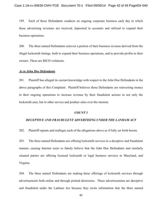 199. Each of those Defendants conducts an ongoing corporate business each day in which 
these advertising revenues are received, deposited in accounts and utilized to expand their 
business operations. 
200. The three named Defendants reinvest a portion of their business revenue derived from the 
illegal locksmith listings, both to expand their business operations, and to provide profits to their 
owners. These are RICO violations. 
As to John Doe Defendants. 
201. Plaintiff has alleged its current knowledge with respect to the John Doe Defendants in the 
above paragraphs of this Complaint. Plaintiff believes those Defendants are reinvesting money 
in their ongoing operations to increase revenue by their fraudulent actions in not only the 
locksmith area, but in other service and product sales over the internet. 
COUNT 3 
DECEPTIVE AND FRAUDULENT ADVERTISING UNDER THE LANHAM ACT 
202. Plaintiff repeats and realleges each of the allegations above as if fully set forth herein. 
203. The three named Defendants are offering locksmith services in a deceptive and fraudulent 
manner, causing Internet users to falsely believe that the John Doe Defendants and similarly 
situated parties are offering licensed locksmith or legal business services in Maryland, and 
Virginia. 
204. The three named Defendants are making these offerings of locksmith services through 
advertisements both online and through printed directories. These advertisements are deceptive 
and fraudulent under the Lanham Act because they recite information that the three named 
 