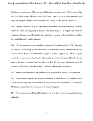 Defendants know is wrong. The three named Defendants know that most of the locksmiths they 
have been listing in their advertisements for which they receive payment are erroneous because 
they have been provided specific notice of that since January of 2008 and have ignored it. 
205. Plaintiff seeks relief from the three named Defendants' willful and continuing violations 
of the law which are impacting its business and diminishing it. In response to s 
objections, the three named Defendants have continued to engage in these violations in blatant 
disregard of Plaintiff's established rights. 
206. The true names and capacities of Defendants sued in this Complaint as DOES 1 through 
25, inclusive, are currently unknown to Plaintiff, who therefore sues such Defendants by such 
fictitious names. Each of the Defendants designated in this Complaint as a DOE is legally 
responsible in some manner for the unlawful acts referred to in this Complaint. Plaintiff will seek 
leave of the Court to amend this Complaint to reflect the true names and capacities of the 
Defendants designated as DOES 1 through 25 when such identities become known. 
207. On information and belief, Defendants operate an onlineWeb directory via the Internet. 
208. Defendants are all providing listings for thousands of locksmith services providers, when, 
in fact, there are only 150 licensed locksmith services providers in the State of Maryland and 
425 licensed locksmith services providers in the State of Virginia. 
209. Upon information and belief, Defendants profit from their use of the names of unlicensed 
locksmiths. 
 