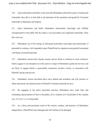 210. Upon information and belief, at the time that Defendants utilized the names of unlicensed 
locksmiths, they did so in bad faith to the detriment of the reputation and goodwill of licensed 
locksmiths in Maryland, and Virginia. 
211. Upon information and belief, Defendants intentionally, knowingly and willfully 
misrepresented to the public that the names it was providing were legitimate locksmiths, when 
they were not. 
212. Defendants' use of the listings of unlicensed locksmiths, knowingly and intentionally, if 
permitted to continue, will irreparably injure Plaintiff and its reputation and goodwill associated 
with being a licensed locksmith. 
213. Defendants' actions have already caused, and are likely to continue to cause confusion, 
falsely suggest or use deception as to the source or origin of Defendants' goods and services, and 
are likely to suggest falsely a sponsorship, connection, location, license, or association with 
goods and services. 
214. Defendants' actions described above have diluted and tarnished, and will continue to 
dilute and tarnish, the distinctiveness of rvices. 
215. By engaging in the above described activities, Defendants have made false and 
misleading representations of fact to the public, all in violation of § 43(a)(1)(B) of the Lanham 
Act, 15 U.S.C.A. § 1125(a)(1)(B). 
216. As a direct and proximate result of the actions, conduct, and practices of Defendants 
alleged above, Plaintiff has been damaged and will continue to be damaged. 
 