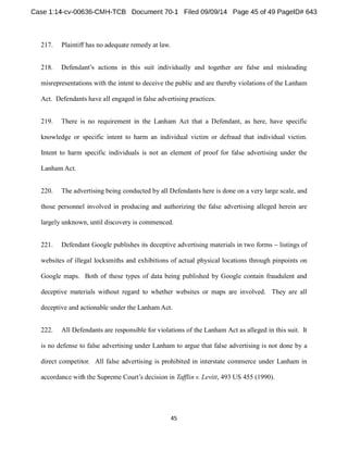 217. Plaintiff has no adequate remedy at law. 
218. 
misrepresentations with the intent to deceive the public and are thereby violations of the Lanham 
Act. Defendants have all engaged in false advertising practices. 
219. There is no requirement in the Lanham Act that a Defendant, as here, have specific 
knowledge or specific intent to harm an individual victim or defraud that individual victim. 
Intent to harm specific individuals is not an element of proof for false advertising under the 
LanhamAct. 
220. The advertising being conducted by all Defendants here is done on a very large scale, and 
those personnel involved in producing and authorizing the false advertising alleged herein are 
largely unknown, until discovery is commenced. 
221. Defendant Google publishes its deceptive advertising materials in two forms listings of 
websites of illegal locksmiths and exhibitions of actual physical locations through pinpoints on 
Google maps. Both of these types of data being published by Google contain fraudulent and 
deceptive materials without regard to whether websites or maps are involved. They are all 
deceptive and actionable under the LanhamAct. 
222. All Defendants are responsible for violations of the Lanham Act as alleged in this suit. It 
is no defense to false advertising under Lanham to argue that false advertising is not done by a 
direct competitor. All false advertising is prohibited in interstate commerce under Lanham in 
Tafflin v. Levitt, 493 US 455 (1990). 
 