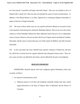 . That case was decided in favor of 
Ziplocal after a bench trial. That case does not preclude the causes of action asserted herein. In 
addition, if the Mutual Release is in effect, Ziplocal has a continuing obligation thereunder to 
purge its directory of illegal locksmiths. 
228. The issues in those earlier cases are very specific and tied to defenses at one point in time 
to the payment of advertising fees claimed by Defendant Ziplocal. They do not cover the current 
situation in which Defendant Ziplocal has taken additional actions that give rise to independent 
causes of action. Moreover, they do not deal with the new Virginia statute and liability 
thereunder, and the causes of action that grow out of that statute for Baldino's and other licensed 
locksmiths. 
229. In this case before the Court, Plaintiff raises specific violations of federal law and state 
law which have occurred since the original settlement and subsequent release action. These are 
new causes of action, not affected by the release, and not affected by the prior court judgment. 
REQUEST FOR RELIEF 
WHEREFORE, Plaintiff requests relief and a judgment against Defendants, jointly and 
severally, as follows: 
1. For injunctive and declaratory relief: 
a. Ordering removal of all false and fraudulent locksmith listings from their search 
engines/directories in the State of Virginia, State of Maryland, and the District of 
Columbia. 
 