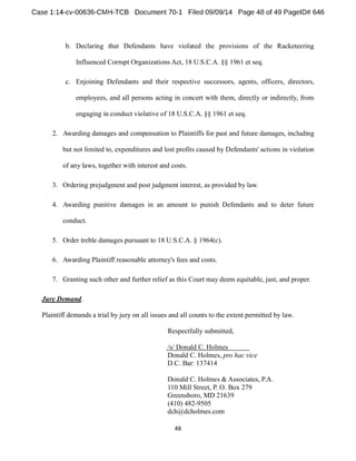 b. Declaring that Defendants have violated the provisions of the Racketeering 
Influenced Corrupt Organizations Act, 18 U.S.C.A. §§ 1961 et seq. 
c. Enjoining Defendants and their respective successors, agents, officers, directors, 
employees, and all persons acting in concert with them, directly or indirectly, from 
engaging in conduct violative of 18 U.S.C.A. §§ 1961 et seq. 
2. Awarding damages and compensation to Plaintiffs for past and future damages, including 
but not limited to, expenditures and lost profits caused by Defendants' actions in violation 
of any laws, together with interest and costs. 
3. Ordering prejudgment and post judgment interest, as provided by law. 
4. Awarding punitive damages in an amount to punish Defendants and to deter future 
conduct. 
5. Order treble damages pursuant to 18 U.S.C.A. § 1964(c). 
6. Awarding Plaintiff reasonable attorney's fees and costs. 
7. Granting such other and further relief as this Court may deem equitable, just, and proper. 
Jury Demand. 
Plaintiff demands a trial by jury on all issues and all counts to the extent permitted by law. 
Respectfully submitted, 
/s/ Donald C. Holmes 
Donald C. Holmes, pro hac vice 
D.C. Bar: 137414 
Donald C. Holmes &Associates, P.A. 
110 Mill Street, P. O. Box 279 
Greensboro, MD 21639 
(410) 482-9505 
dch@dcholmes.com 
 