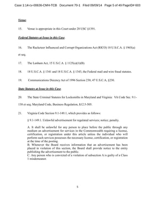 Venue. 
15. Venue is appropriate in this Court under 28 USC §1391 
Federal Statutes at Issue in this Case. 
16. The Racketeer Influenced and Corrupt OrganizationsAct (RICO) 18 U.S.C.A. § 1965(a) 
et seq. 
17. The LanhamAct, 15 U.S.C.A. § 1125(a)(1)(B). 
18. 18 U.S.C.A. § 1341 and 18 U.S.C.A. § 1343, the Federal mail and wire fraud statutes. 
19. Communications DecencyAct of 1996 Section 230, 47 U.S.C.A, §230. 
State Statutes at Issue in this Case. 
20. The State Criminal Statutes for Locksmiths in Maryland and Virginia: VA Code Sec. 9.1- 
138 et seq; Maryland Code, Business Regulation, 12.5-505. 
21. Virginia Code Section 9.1-149.1, which provides as follows: 
§ 9.1-149.1. Unlawful advertisement for regulated services; notice; penalty. 
A. It shall be unlawful for any person to place before the public through any 
medium an advertisement for services in the Commonwealth requiring a license, 
certification, or registration under this article unless the individual who will 
perform such services possesses the necessary license, certification, or registration 
at the time of the posting. 
B. Whenever the Board receives information that an advertisement has been 
placed in violation of this section, the Board shall provide notice to the entity 
publishing the advertisement to the public. 
C. Any person who is convicted of a violation of subsection A is guilty of a Class 
1 misdemeanor. 
 