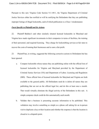 Pursuant to this new Virginia Code Section 9.1-149.1, the Virginia Department of Criminal 
Justice Services either has notified or will be notifying the Defendants that they are publishing 
improper listings of illegal locksmiths, each of which publication is a Class 1 misdemeanor. 
Facts Specific to Plaintiff and Its Actions. 
22. 
Virginia have made significant investments in their companies in terms of facilities, the training 
of their personnel, and required licensing. They charge for locksmithing services at fair rates to 
recover the costs of running their businesses and to earn a fair profit. 
23. Plaintiff has, in writing, suggested the following corrective actions to Defendants but has 
been ignored: 
a. Compare locksmiths whose names they are publishing online with the official lists of 
licensed locksmiths for Virginia and Maryland provided by the Department of 
Criminal Justice Services (VA) and Department of Labor, Licensing and Regulation 
(MD). These official lists of licensed locksmiths for Maryland and Virginia are both 
available to the general public. All Defendants need do is delete all names they are 
publishing that are not on the official legal list, and do this at least once a month. 
That would virtually eliminate the illegal activity of the Defendants in this suit. A 
simple computer check could do this automatically each month. 
b. Validate that a business is presenting accurate information to be published. This 
validation may involve something as simple as a phone call asking for an in-person 
visit to duplicate a key at their location and whether the response is that the location is 
closed or is a dispatch point. 
 