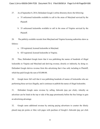 27. As of September 8, 2014, Defendant Google 
a. 35 unlicensed locksmiths available to call in the areas of Maryland serviced by the 
Plaintiff. 
b. 35 unlicensed locksmiths available to call in the areas of Virginia serviced by the 
Plaintiff. 
28. The publicly available records from Maryland and Virginia licensing authorities show as 
follows: 
a. 150 registered, licensed locksmiths in Maryland. 
b. 425 registered, licensed locksmiths in Virginia. 
29. Thus, Defendant Google knew that it was publishing the names of hundreds of illegal 
locksmiths in Virginia and Maryland and deriving revenue, directly or indirectly, by doing so. 
Defendant Google derives revenue from this advertising that it has sold, including to Plaintiff, 
which has paid Google the sum of $3,000.00. 
30. Google knew full well that it was publishing hundreds of names of locksmiths who are 
performing those services illegally, and it continues to publish the names of illegal locksmiths. 
31. Defendant Google earns revenue by selling Adwords (pay per click), whereby an 
advertiser can be listed at the top or side of the page prominently before the free listings to gain 
an advertising advantage. 
32. Google earns additional revenue by enticing paying advertisers to counter the falsely 
per click 
 