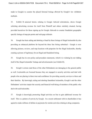 made to Google) to counter the placed fictional listings 
methods. 
33. Exhibit B annexed hereto, relating to Google Adword solicitations, shows Google 
soliciting advertising revenue for itself from Plaintiff and others similarly situated, having 
provided incentives for those signing up for Google Adwords to counter fraudulent geographic 
specific listings of map pin points and web page referrals. 
34. Google has been aiding and abetting a fraud by these listings of illegal locksmiths by also 
providing an enhanced platform far beyond the three line listing submitted Google is now 
allowing pictures, reviews, and map locations with pinpoints for the illegal locksmiths, thereby 
creating a picture of legitimacy for an illegal and fraudulent listing. 
35. Google has its own policy and procedure statements, which it is violating by not ridding 
see Exhibit D). 
36. (and those of the other Defendants) are damaging to the general public 
as well. Locksmiths are licensed because they are engaged in security activities and deal with 
people who are placing in them trust and confidence for providing security services to them and 
Defendan -being of members of the public who 
deal with said locksmiths. 
37. Google is knowingly promoting illegal activities on line to gain additional revenue for 
itself. This is a pattern of activity by Google. In a recent settlement with its shareholders it has 
agreed to make millions of dollars in payments for similar activities relating to drug companies. 
 