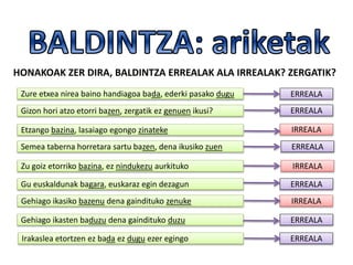 HONAKOAK ZER DIRA, BALDINTZA ERREALAK ALA IRREALAK? ZERGATIK?
Zure etxea nirea baino handiagoa bada, ederki pasako dugu
Gizon hori atzo etorri bazen, zergatik ez genuen ikusi?
Etzango bazina, lasaiago egongo zinateke
Semea taberna horretara sartu bazen, dena ikusiko zuen
Zu goiz etorriko bazina, ez nindukezu aurkituko
Gu euskaldunak bagara, euskaraz egin dezagun
Gehiago ikasiko bazenu dena gaindituko zenuke
Gehiago ikasten baduzu dena gaindituko duzu
Irakaslea etortzen ez bada ez dugu ezer egingo
ERREALA
ERREALA
IRREALA
ERREALA
IRREALA
ERREALA
IRREALA
ERREALA
ERREALA
 