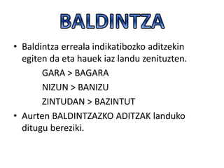• Baldintza erreala indikatibozko aditzekin
egiten da eta hauek iaz landu zenituzten.
GARA > BAGARA
NIZUN > BANIZU
ZINTUDAN > BAZINTUT
• Aurten BALDINTZAZKO ADITZAK landuko
ditugu bereziki.
 