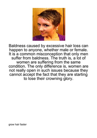 Baldness caused by excessive hair loss can
happen to anyone, whether male or female.
It is a common misconception that only men
  suffer from baldness. The truth is, a lot of
      women are suffering from the same
condition. The only difference is, women are
not really open in such issues because they
cannot accept the fact that they are starting
          to lose their crowning glory.




grow hair faster
 