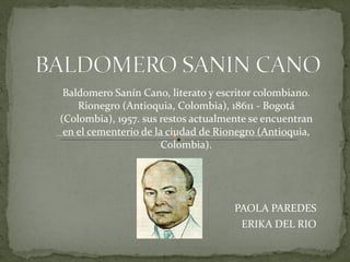Baldomero Sanín Cano, literato y escritor colombiano. Rionegro (Antioquia, Colombia), 18611 - Bogotá (Colombia), 1957. sus restos actualmente se encuentran en el cementerio de la ciudad de Rionegro (Antioquia, Colombia). PAOLA PAREDES ERIKA DEL RIO 