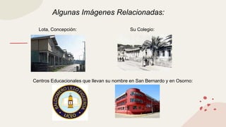 Algunas Imágenes Relacionadas:
Lota, Concepción: Su Colegio:
Centros Educacionales que llevan su nombre en San Bernardo y en Osorno:
 