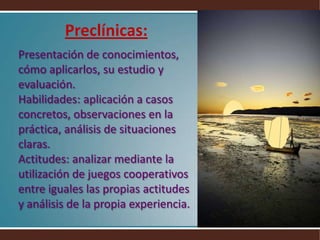 Preclínicas:Presentación de conocimientos, cómo aplicarlos, su estudio y evaluación.Habilidades: aplicación a casos concretos, observaciones en la práctica, análisis de situaciones claras.Actitudes: analizar mediante la utilización de juegos cooperativos entre iguales las propias actitudes y análisis de la propia experiencia.