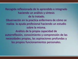 Recogida reflexionada de lo aprendido e integrado haciendo un análisis y síntesis de lo tratado.Observación en la practica enfermera de cómo se realiza  la ayuda profesional haciendo un estudio sobre la misma.Análisis de la propia capacidad de autorreflexión, conocimiento y comprensión de las necesidades propias, las aspiraciones profundas y los propios funcionamientos personales.
