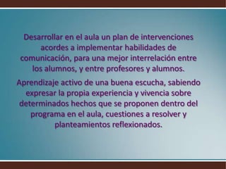 Desarrollar en el aula un plan de intervenciones acordes a implementar habilidades de comunicación, para una mejor interrelación entre los alumnos, y entre profesores y alumnos.Aprendizaje activo de una buena escucha, sabiendo expresar la propia experiencia y vivencia sobre determinados hechos que se proponen dentro del programa en el aula, cuestiones a resolver y planteamientos reflexionados.