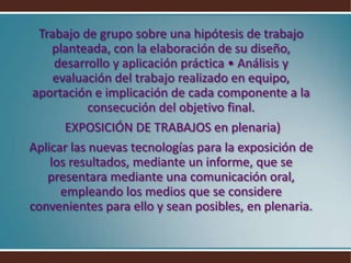 Trabajo de grupo sobre una hipótesis de trabajo planteada, con la elaboración de su diseño, desarrollo y aplicación práctica • Análisis y evaluación del trabajo realizado en equipo, aportación e implicación de cada componente a la consecución del objetivo final. EXPOSICIÓN DE TRABAJOS en plenaria)Aplicar las nuevas tecnologías para la exposición de los resultados, mediante un informe, que se presentara mediante una comunicación oral, empleando los medios que se considere convenientes para ello y sean posibles, en plenaria.
