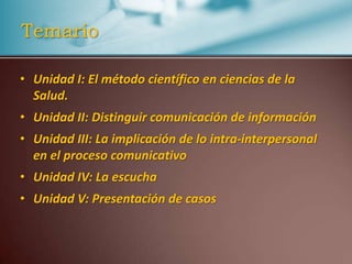 TemarioUnidad I: El método científico en ciencias de la Salud. Unidad II: Distinguir comunicación de informaciónUnidad III: La implicación de lo intra-interpersonal en el proceso comunicativoUnidad IV: La escucha Unidad V: Presentación de casos